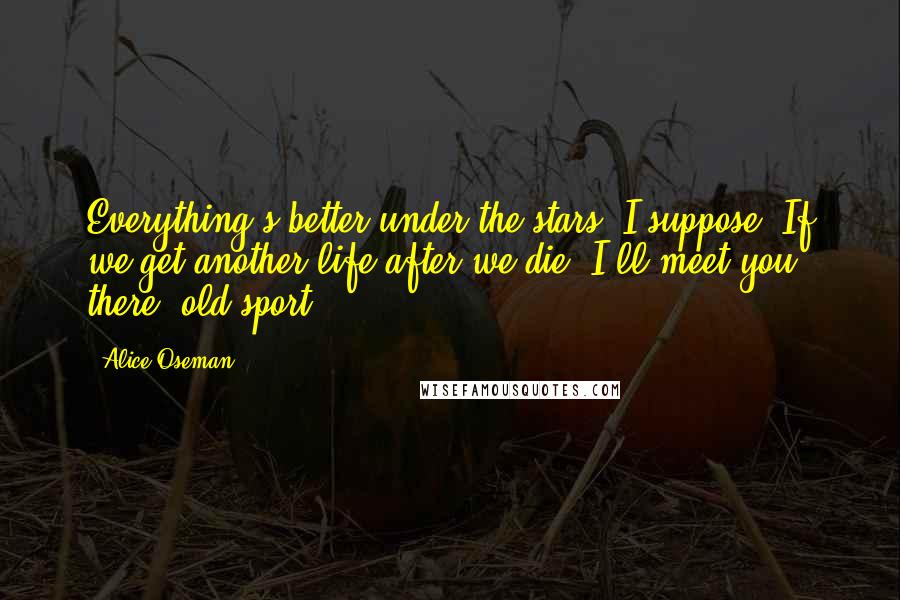 Alice Oseman Quotes: Everything's better under the stars, I suppose. If we get another life after we die, I'll meet you there, old sport...