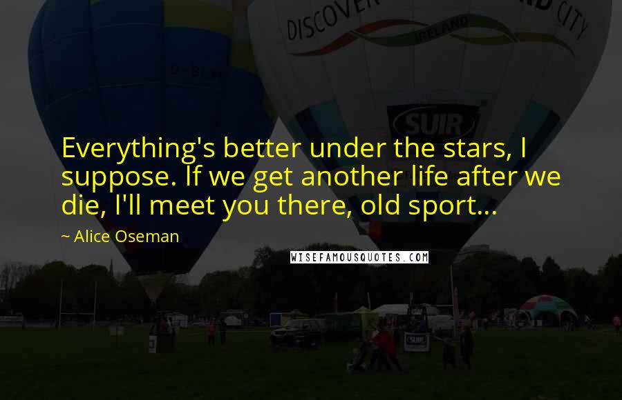 Alice Oseman Quotes: Everything's better under the stars, I suppose. If we get another life after we die, I'll meet you there, old sport...