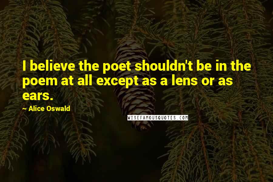 Alice Oswald Quotes: I believe the poet shouldn't be in the poem at all except as a lens or as ears.