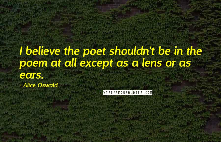 Alice Oswald Quotes: I believe the poet shouldn't be in the poem at all except as a lens or as ears.