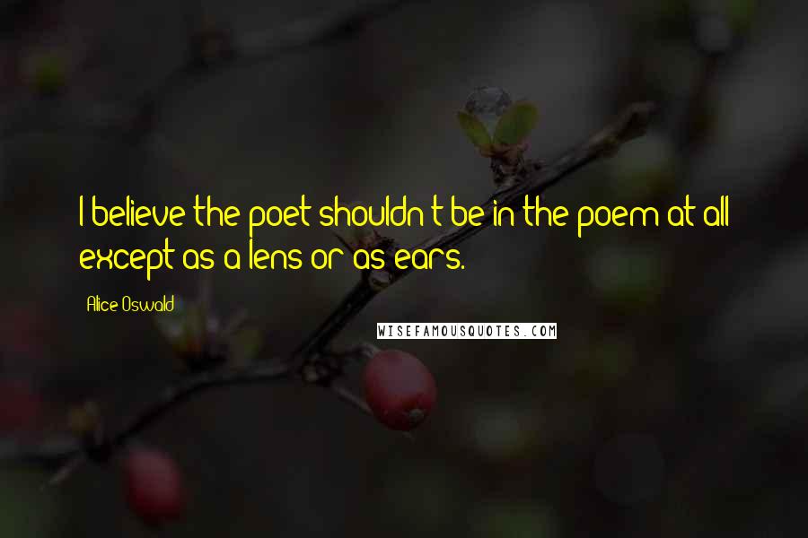 Alice Oswald Quotes: I believe the poet shouldn't be in the poem at all except as a lens or as ears.