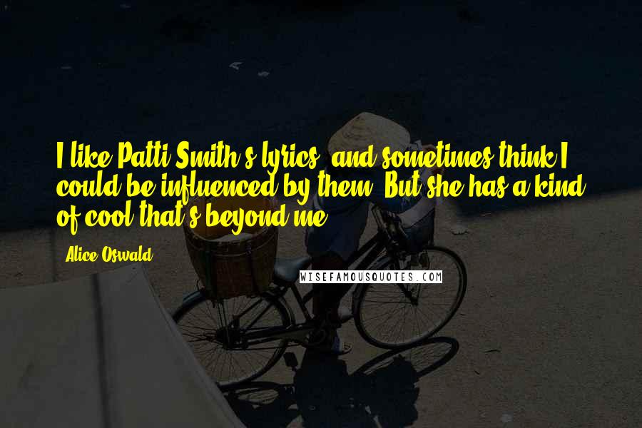 Alice Oswald Quotes: I like Patti Smith's lyrics, and sometimes think I could be influenced by them. But she has a kind of cool that's beyond me.