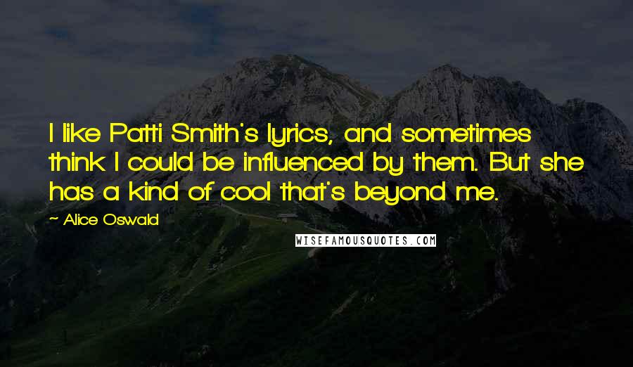 Alice Oswald Quotes: I like Patti Smith's lyrics, and sometimes think I could be influenced by them. But she has a kind of cool that's beyond me.