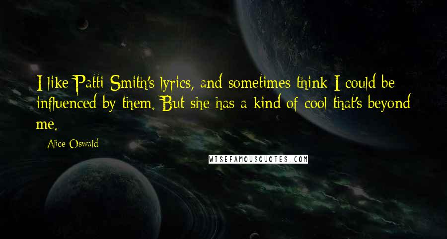 Alice Oswald Quotes: I like Patti Smith's lyrics, and sometimes think I could be influenced by them. But she has a kind of cool that's beyond me.