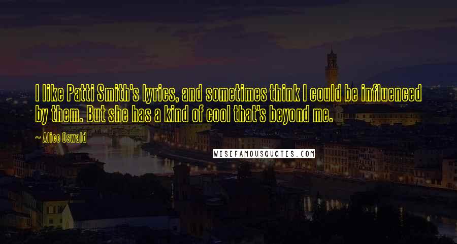 Alice Oswald Quotes: I like Patti Smith's lyrics, and sometimes think I could be influenced by them. But she has a kind of cool that's beyond me.