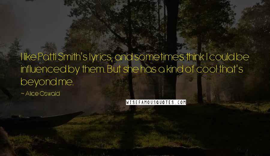 Alice Oswald Quotes: I like Patti Smith's lyrics, and sometimes think I could be influenced by them. But she has a kind of cool that's beyond me.