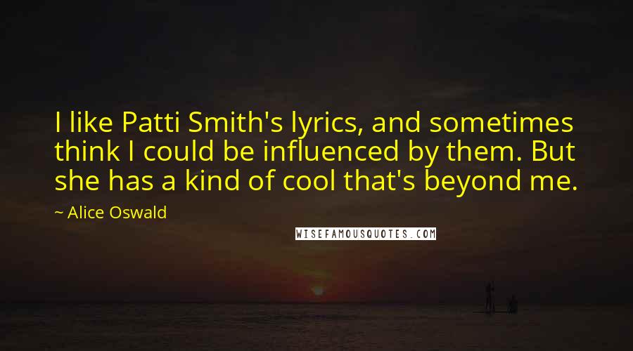 Alice Oswald Quotes: I like Patti Smith's lyrics, and sometimes think I could be influenced by them. But she has a kind of cool that's beyond me.