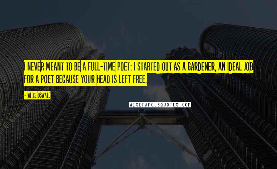 Alice Oswald Quotes: I never meant to be a full-time poet: I started out as a gardener, an ideal job for a poet because your head is left free.