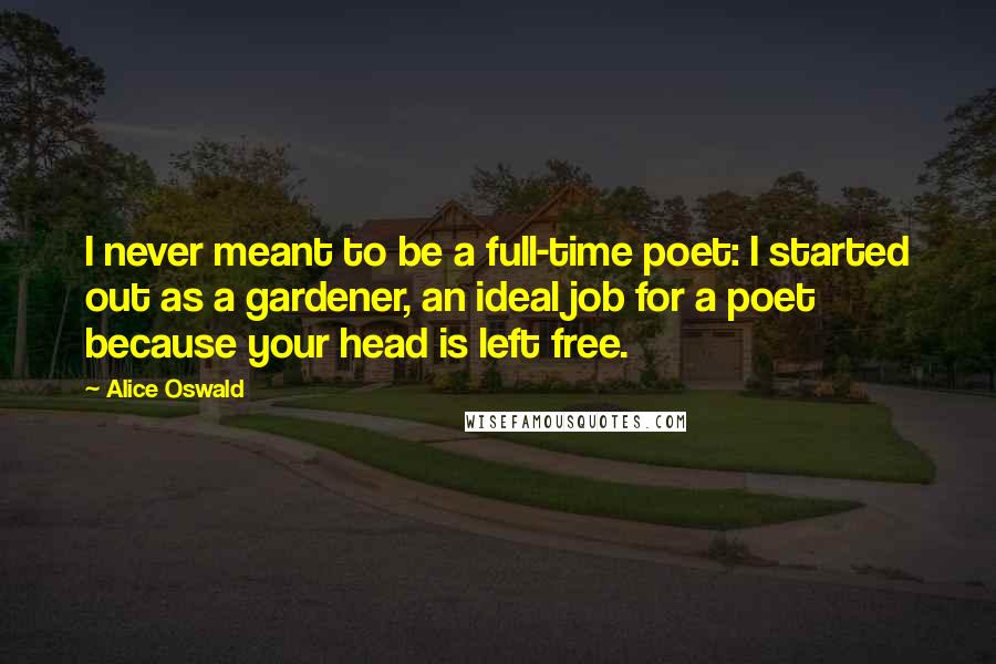 Alice Oswald Quotes: I never meant to be a full-time poet: I started out as a gardener, an ideal job for a poet because your head is left free.