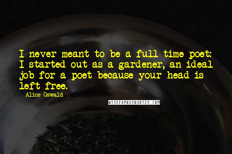 Alice Oswald Quotes: I never meant to be a full-time poet: I started out as a gardener, an ideal job for a poet because your head is left free.