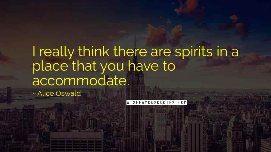 Alice Oswald Quotes: I really think there are spirits in a place that you have to accommodate.