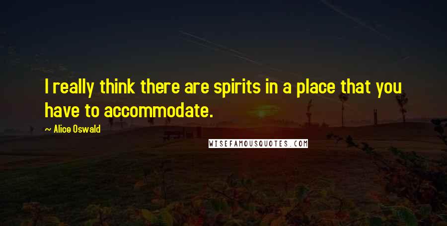 Alice Oswald Quotes: I really think there are spirits in a place that you have to accommodate.