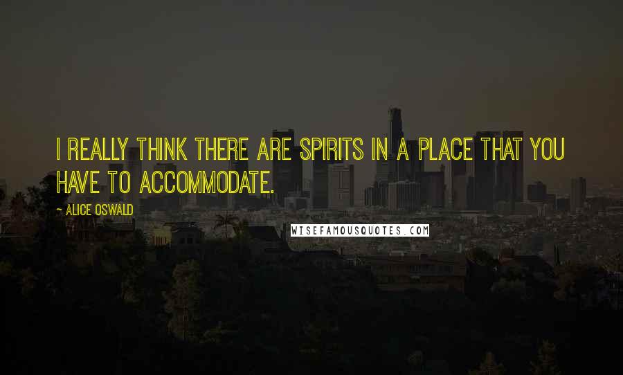 Alice Oswald Quotes: I really think there are spirits in a place that you have to accommodate.