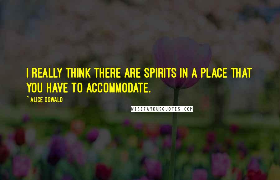 Alice Oswald Quotes: I really think there are spirits in a place that you have to accommodate.