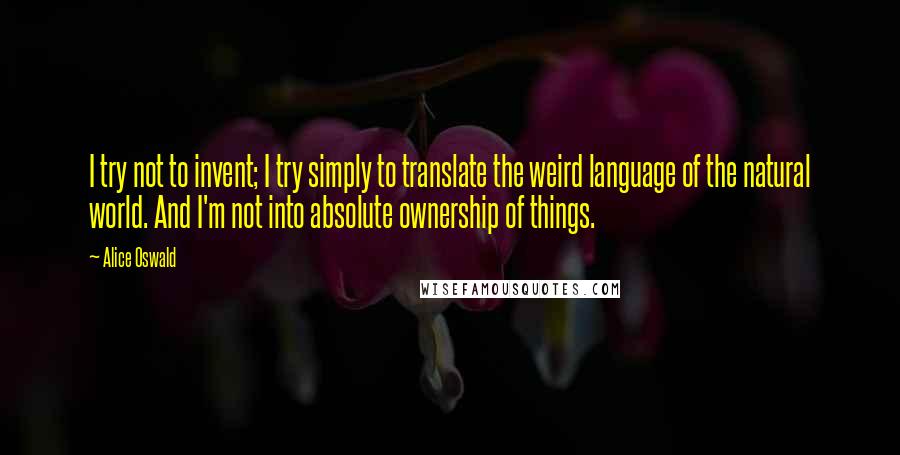 Alice Oswald Quotes: I try not to invent; I try simply to translate the weird language of the natural world. And I'm not into absolute ownership of things.