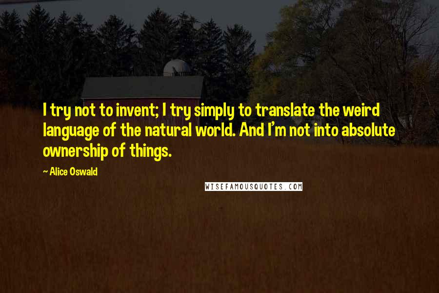 Alice Oswald Quotes: I try not to invent; I try simply to translate the weird language of the natural world. And I'm not into absolute ownership of things.