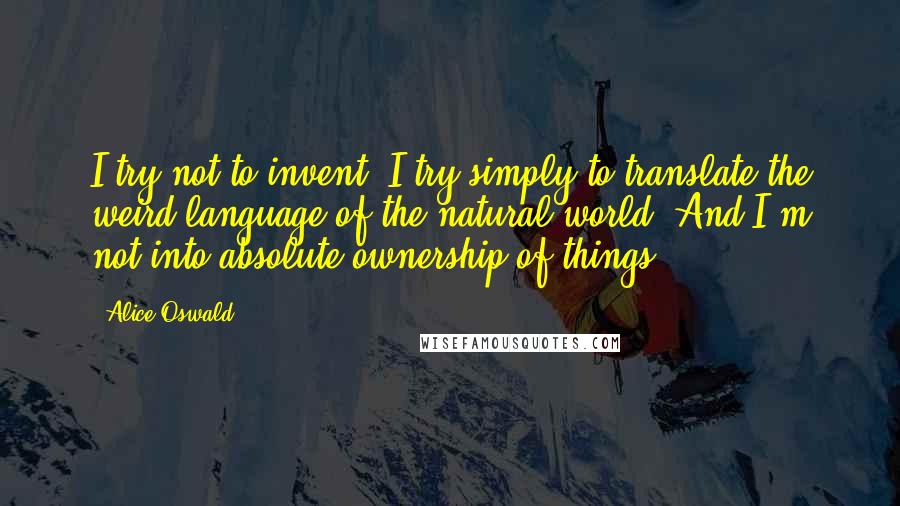 Alice Oswald Quotes: I try not to invent; I try simply to translate the weird language of the natural world. And I'm not into absolute ownership of things.