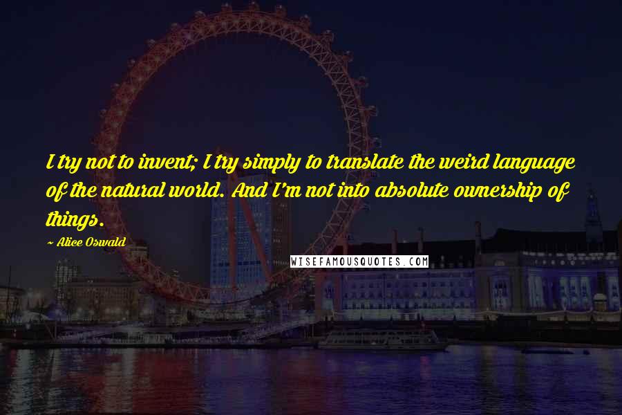 Alice Oswald Quotes: I try not to invent; I try simply to translate the weird language of the natural world. And I'm not into absolute ownership of things.