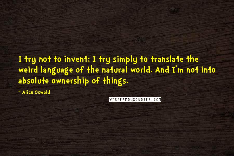 Alice Oswald Quotes: I try not to invent; I try simply to translate the weird language of the natural world. And I'm not into absolute ownership of things.
