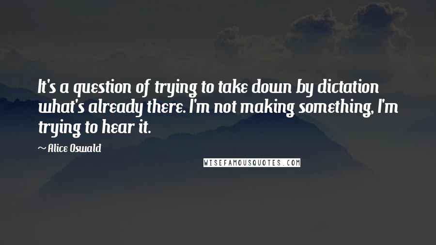 Alice Oswald Quotes: It's a question of trying to take down by dictation what's already there. I'm not making something, I'm trying to hear it.