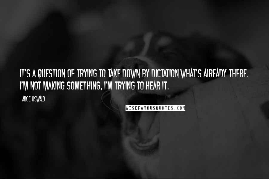 Alice Oswald Quotes: It's a question of trying to take down by dictation what's already there. I'm not making something, I'm trying to hear it.