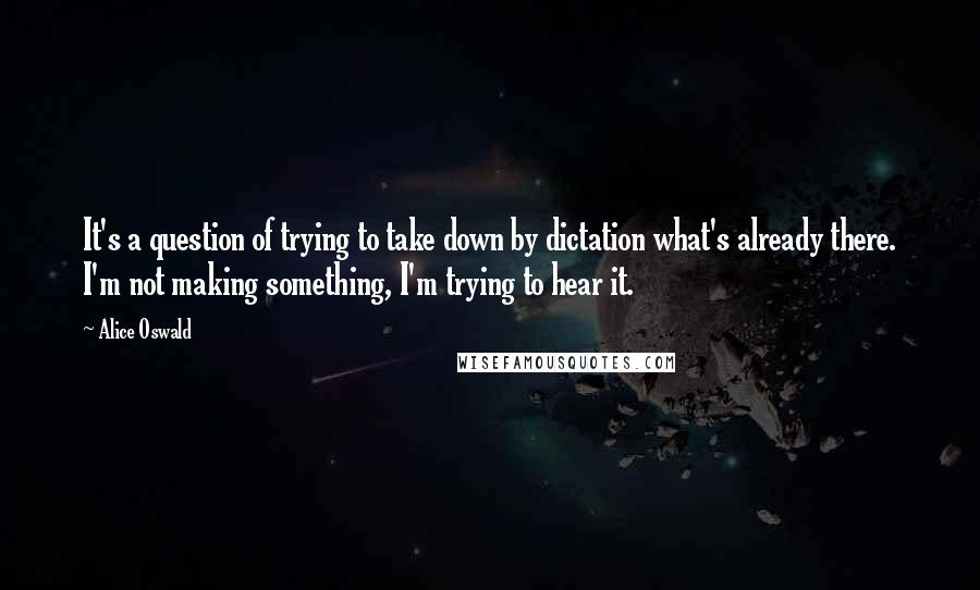 Alice Oswald Quotes: It's a question of trying to take down by dictation what's already there. I'm not making something, I'm trying to hear it.