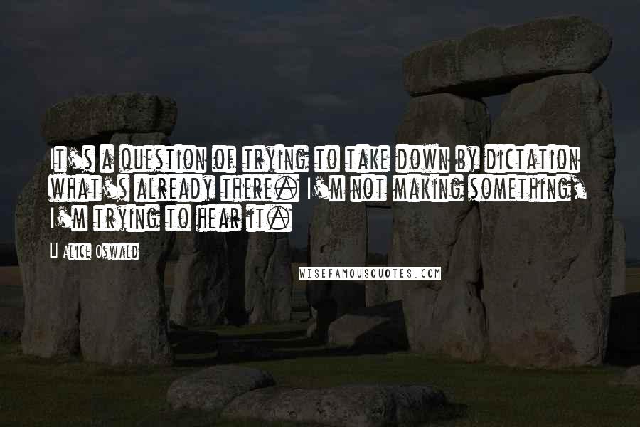 Alice Oswald Quotes: It's a question of trying to take down by dictation what's already there. I'm not making something, I'm trying to hear it.