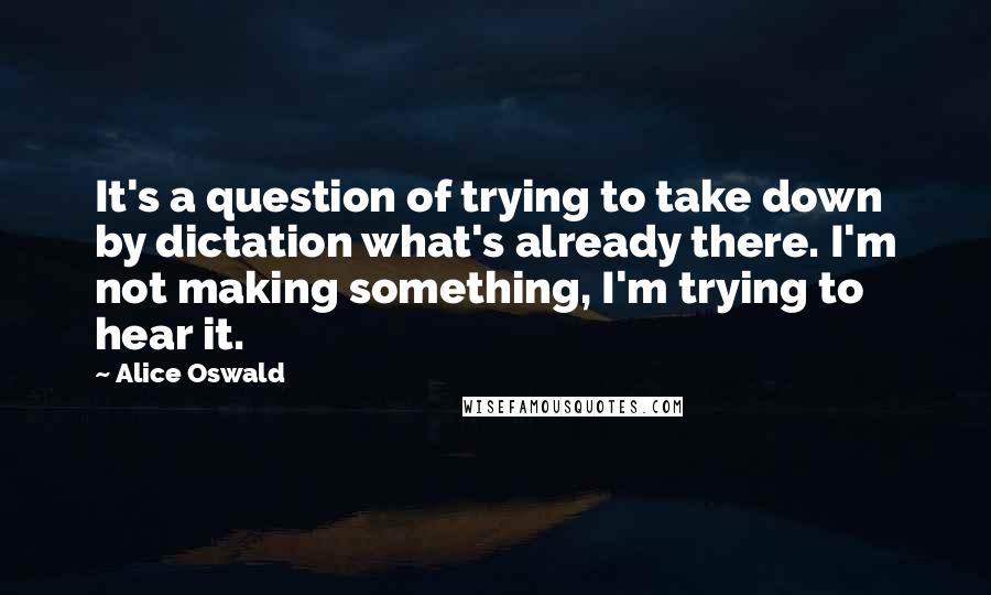 Alice Oswald Quotes: It's a question of trying to take down by dictation what's already there. I'm not making something, I'm trying to hear it.