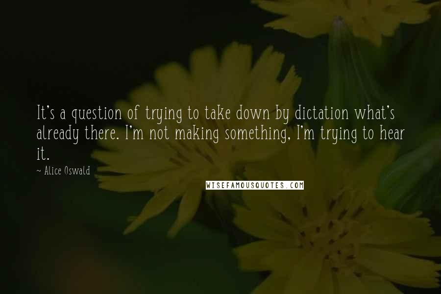 Alice Oswald Quotes: It's a question of trying to take down by dictation what's already there. I'm not making something, I'm trying to hear it.