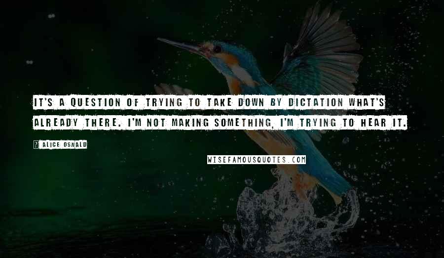 Alice Oswald Quotes: It's a question of trying to take down by dictation what's already there. I'm not making something, I'm trying to hear it.