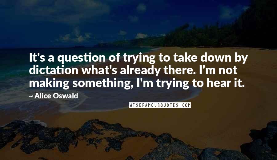 Alice Oswald Quotes: It's a question of trying to take down by dictation what's already there. I'm not making something, I'm trying to hear it.