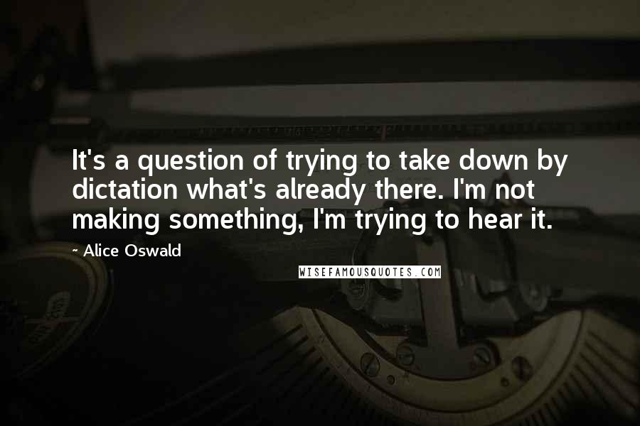 Alice Oswald Quotes: It's a question of trying to take down by dictation what's already there. I'm not making something, I'm trying to hear it.