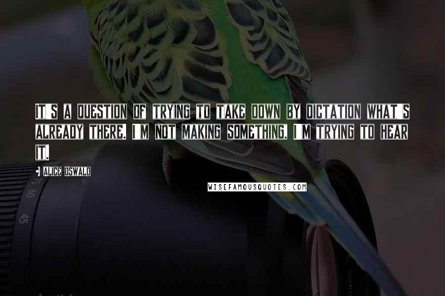 Alice Oswald Quotes: It's a question of trying to take down by dictation what's already there. I'm not making something, I'm trying to hear it.