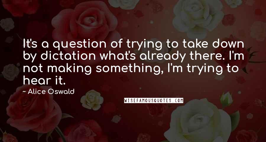 Alice Oswald Quotes: It's a question of trying to take down by dictation what's already there. I'm not making something, I'm trying to hear it.