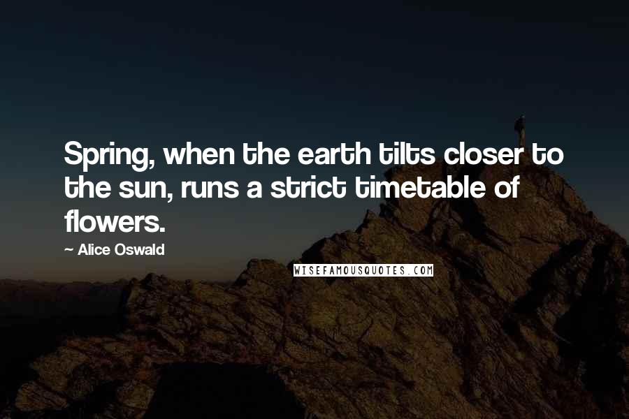 Alice Oswald Quotes: Spring, when the earth tilts closer to the sun, runs a strict timetable of flowers.