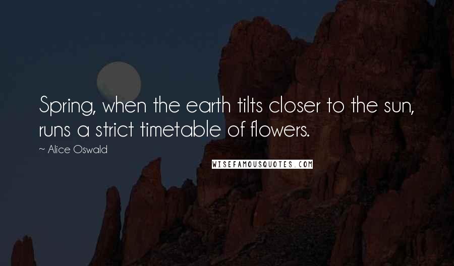 Alice Oswald Quotes: Spring, when the earth tilts closer to the sun, runs a strict timetable of flowers.