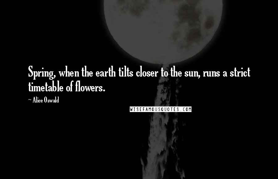 Alice Oswald Quotes: Spring, when the earth tilts closer to the sun, runs a strict timetable of flowers.