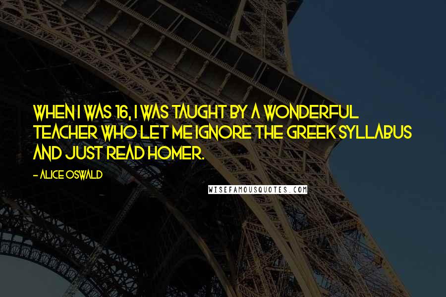 Alice Oswald Quotes: When I was 16, I was taught by a wonderful teacher who let me ignore the Greek syllabus and just read Homer.