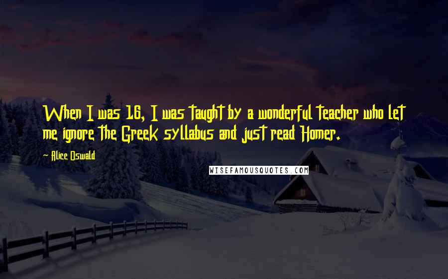 Alice Oswald Quotes: When I was 16, I was taught by a wonderful teacher who let me ignore the Greek syllabus and just read Homer.