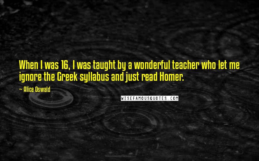 Alice Oswald Quotes: When I was 16, I was taught by a wonderful teacher who let me ignore the Greek syllabus and just read Homer.