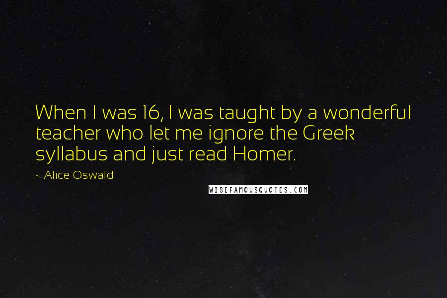 Alice Oswald Quotes: When I was 16, I was taught by a wonderful teacher who let me ignore the Greek syllabus and just read Homer.