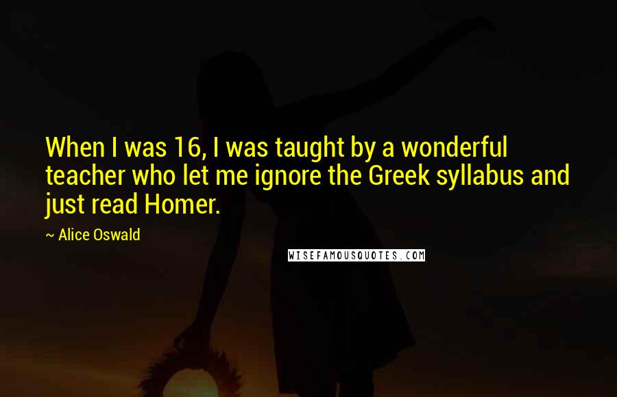 Alice Oswald Quotes: When I was 16, I was taught by a wonderful teacher who let me ignore the Greek syllabus and just read Homer.