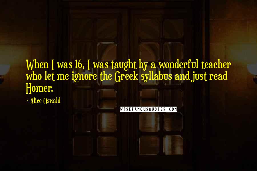 Alice Oswald Quotes: When I was 16, I was taught by a wonderful teacher who let me ignore the Greek syllabus and just read Homer.