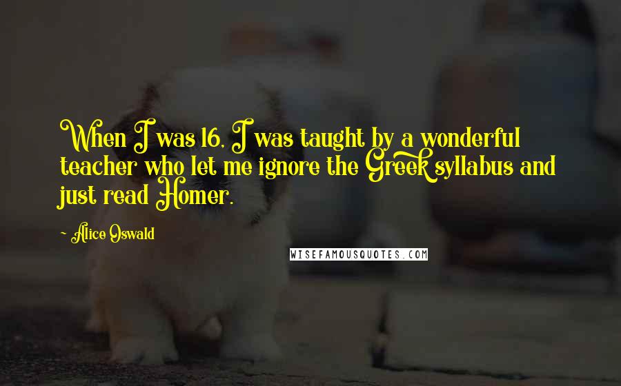 Alice Oswald Quotes: When I was 16, I was taught by a wonderful teacher who let me ignore the Greek syllabus and just read Homer.