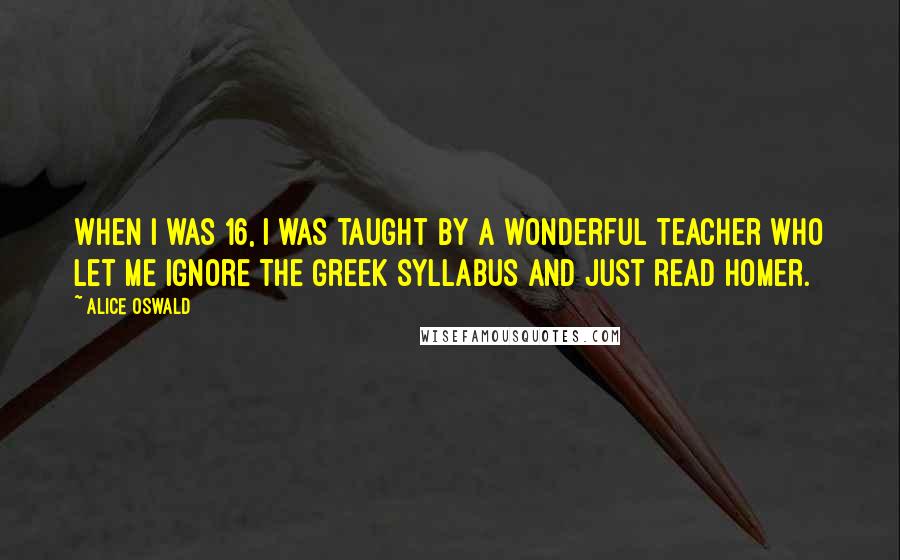 Alice Oswald Quotes: When I was 16, I was taught by a wonderful teacher who let me ignore the Greek syllabus and just read Homer.