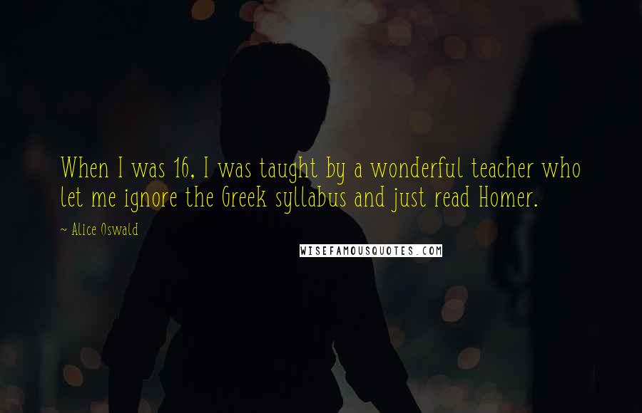 Alice Oswald Quotes: When I was 16, I was taught by a wonderful teacher who let me ignore the Greek syllabus and just read Homer.