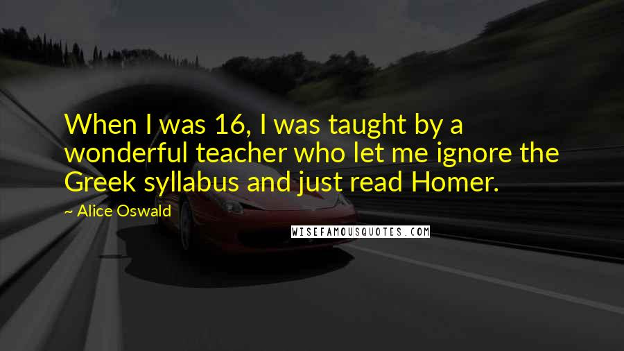 Alice Oswald Quotes: When I was 16, I was taught by a wonderful teacher who let me ignore the Greek syllabus and just read Homer.