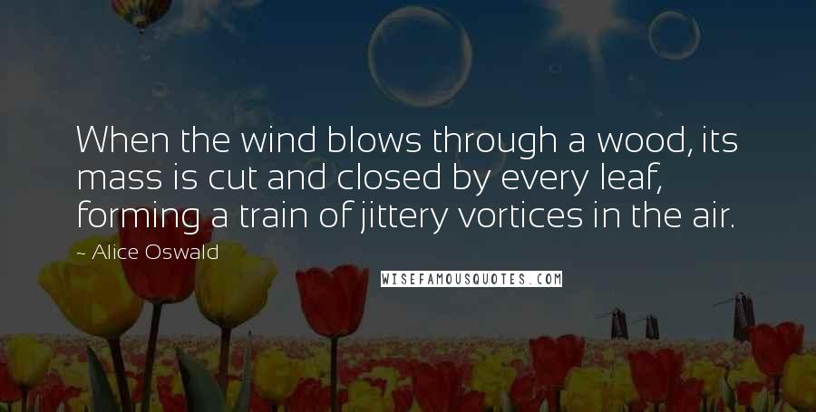 Alice Oswald Quotes: When the wind blows through a wood, its mass is cut and closed by every leaf, forming a train of jittery vortices in the air.