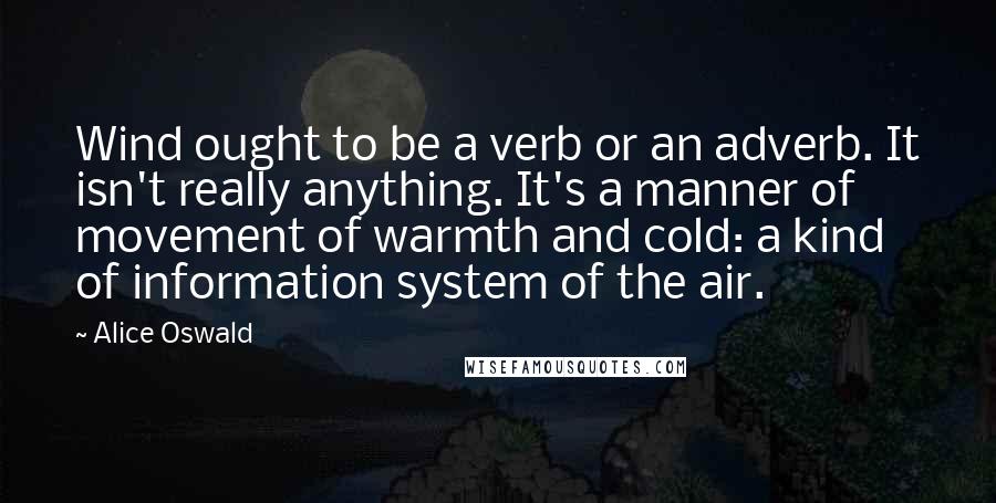 Alice Oswald Quotes: Wind ought to be a verb or an adverb. It isn't really anything. It's a manner of movement of warmth and cold: a kind of information system of the air.