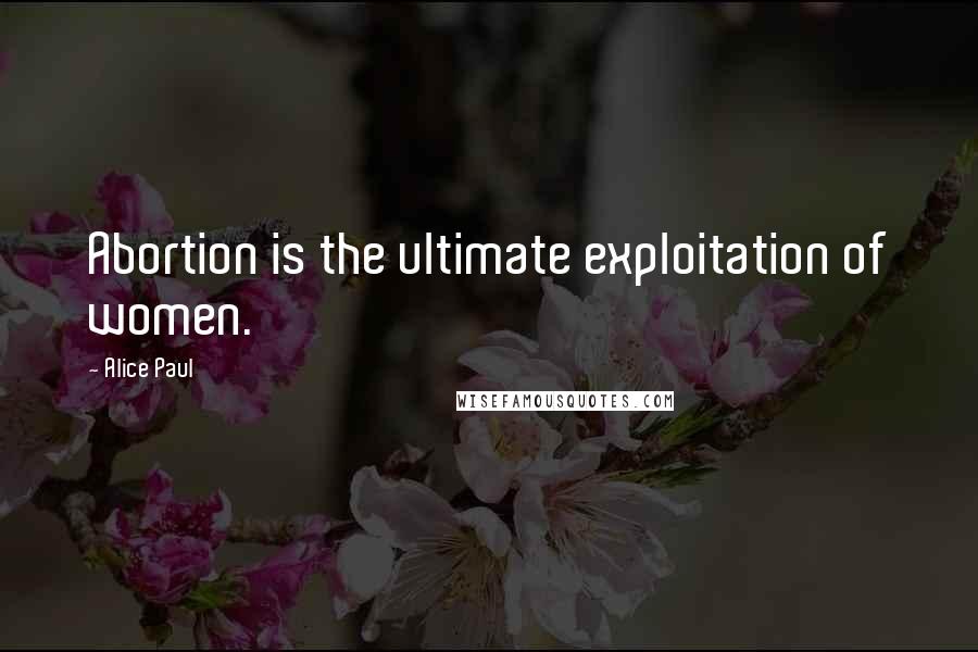 Alice Paul Quotes: Abortion is the ultimate exploitation of women.